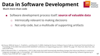 Data in Software Development
17
Much more than code
■ Software development process itself: source of valuable data
□ Intrinsically relevant to making decisions
□ Not only code, but a multitude of supporting artifacts
[de Souza, 2005] de Souza, C., Froehlich, J., and Dourish, P. (2005). Seeking the Source: Software Source Code as a Social and Technical Artifact. In
Proceedings of the 2005 international ACM SIGGROUP conference on Supporting group work - GROUP ’05, page 197, New York, New York, USA.
ACM, ACM Press.
[Ziftci & Reardon] Ziftci, C. and Reardon, J. (2017). Who broke the build? Automatically identifying changes that induce test failures in continuous
integration at google scale. In Proceedings - 2017 IEEE/ACM 39th International Conference on Software Engineering: Software Engineering in
Practice Track, ICSE-SEIP 2017, pages 113–122.
 