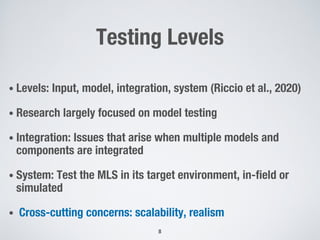 Testing Levels
• Levels: Input, model, integration, system (Riccio et al., 2020)
• Research largely focused on model testing
• Integration: Issues that arise when multiple models and
components are integrated
• System: Test the MLS in its target environment, in-field or
simulated
• Cross-cutting concerns: scalability, realism
8
 