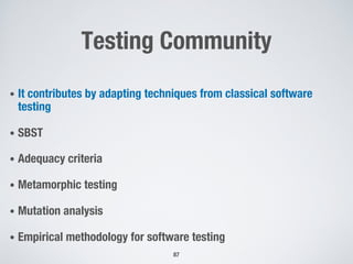Testing Community
• It contributes by adapting techniques from classical software
testing
• SBST
• Adequacy criteria
• Metamorphic testing
• Mutation analysis
• Empirical methodology for software testing
87
 
