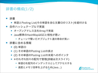 辞書の構成(1/2)

l 辞書
   l 単語とPosting List(その単語を含む文書IDのリスト)を紐付ける

l 自作ハッシュテーブルで実装
   l オープンアドレス法をArrayで実装

   l Java標準のHashMapはGCと相性が悪い

        l   チェーンで繋いだオブジェクト達の寿命が長い
l   辞書に含める情報
     l (0) 単語ID

     l (1) その単語のPosting Listの長さ

     l (2) その単語のPosting Listの末尾へのポインタ

     l ※それぞれ別々の配列で管理(詳細は次スライド)

        l   単語IDを配列のインデックスとしてアクセスする
        l   速度とメモリ効率を上げるため(Java...)
                            21
 