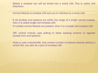  Mostly a wireless Lan will be linked into a wired LAN. This is called LAN 
Extension. 
 Control Module is wireless LAN acts as an interface to a wired LAN 
 If all wireless end systems are within the range of a single control module, 
then it is called single cell wireless LAN. 
 If multiple control Module are present ,then it is multiple cell wireless LAN. 
 CM- control module uses polling or token passing scheme to regulate 
access from end systems. 
 Hubs or user module(UM), that control number of stations directly without a 
wired LAN, can also be a part of wireless LAN 
 