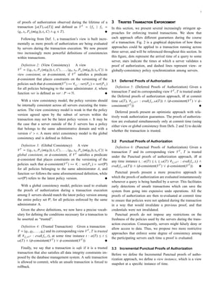 3
of proofs of authorization observed during the lifetime of a
transaction [α(T), ω(T)] and deﬁned as VT
= {fsi
| fsi
=
qi, si, Psi
(m(qi)), ti,C ∧ qi ∈ T}.
Following from Def. 1, a transaction’s view is built incre-
mentally as more proofs of authorization are being evaluated
by servers during the transaction execution. We now present
two increasingly more powerful deﬁnitions of consistencies
within transactions.
Deﬁnition 2: (View Consistency) A view
VT
= { qi, si, Psi
(m(qi)), ti,C , . . . , qn, sn, Psn
(m(qn)), tn,C } is
view consistent, or φ-consistent, if VT
satisﬁes a predicate
φ-consistent that places constraints on the versioning of the
policies such that φ-consistent(VT
) ↔ ∀i, j : ver(Psi
) = ver(Psj
)
for all policies belonging to the same administrator A, where
function ver is deﬁned as ver : P → N.
With a view consistency model, the policy versions should
be internally consistent across all servers executing the trans-
action. The view consistency model is weak in that the policy
version agreed upon by the subset of servers within the
transaction may not be the latest policy version v. It may be
the case that a server outside of the S servers has a policy
that belongs to the same administrative domain and with a
version v > v. A more strict consistency model is the global
consistency and is deﬁned as follows.
Deﬁnition 3: (Global Consistency) A view
VT
= { qi, si, Psi
(m(qi)), ti,C , . . . , qn, sn, Psn
(m(qn)), tn,C } is
global consistent, or ψ-consistent, if VT
satisﬁes a predicate
ψ-consistent that places constraints on the versioning of the
policies such that ψ-consistent(VT
) ↔ ∀i : ver(Psi
) = ver(P)
for all policies belonging to the same administrator A, and
function ver follows the same aforementioned deﬁnition, while
ver(P) refers to the latest policy version.
With a global consistency model, policies used to evaluate
the proofs of authorization during a transaction execution
among S servers should match the latest policy version among
the entire policy set P, for all policies enforced by the same
administrator A.
Given the above deﬁnitions, we now have a precise vocab-
ulary for deﬁning the conditions necessary for a transaction to
be asserted as “trusted”.
Deﬁnition 4: (Trusted Transaction) Given a transaction
T = {q1, q2, . . . , qn} and its corresponding view VT
, T is trusted
iﬀ ∀fsi
∈VT : eval(fsi
, t), at some time instance t : α(T) ≤ t ≤
ω(T) ∧ (φ-consistent(VT
) ∨ ψ-consistent(VT
))
Finally, we say that a transaction is safe if it is a trusted
transaction that also satisﬁes all data integrity constraints im-
posed by the database management system. A safe transaction
is allowed to commit, while an unsafe transaction is forced to
rollback.
3 T T E
In this section, we present several increasingly stringent ap-
proaches for enforcing trusted transactions. We show that
each approach oﬀers diﬀerent guarantees during the course
of a transaction. Fig. 2 is a graphical depiction of how these
approaches could be applied to a transaction running across
three server, and will be referenced throughout this section. In
this ﬁgure, dots represent the arrival time of a query to some
server, stars indicate the times at which a server validates a
proof of authorization, and dashed lines represent view- or
globally-consistency policy synchronization among servers.
3.1 Deferred Proofs of Authorization
Deﬁnition 5: (Deferred Proofs of Authorization) Given a
transaction T and its corresponding view VT
, T is trusted under
the Deferred proofs of authorization approach, iﬀ at commit
time ω(T), ∀fsi
∈VT : eval(fsi
, ω(T)) ∧ (φ-consistent(VT
) ∨ ψ-
consistent(VT
))
Deferred proofs present an optimistic approach with rela-
tively weak authorization guarantees. The proofs of authoriza-
tion are evaluated simultaneously only at commit time (using
either view or global consistency from Defs. 2 and 3) to decide
whether the transaction is trusted.
3.2 Punctual Proofs of Authorization
Deﬁnition 6: (Punctual Proofs of Authorization) Given a
transaction T and its corresponding view VT
, T is trusted
under the Punctual proofs of authorization approach, iﬀ at
any time instance ti : α(T) ≤ ti ≤ ω(T) ∀fsi
∈VT : eval(fsi
, ti) ∧
eval(fsi
, ω(T)) ∧ (φ-consistent(VT
) ∨ ψ-consistent(VT
))
Punctual proofs present a more proactive approach in
which the proofs of authorization are evaluated instantaneously
whenever a query is being handled by a server. This facilitates
early detections of unsafe transactions which can save the
system from going into expensive undo operations. All the
proofs of authorization are then re-evaluated at commit time
to ensure that policies were not updated during the transaction
in a way that would invalidate a previous proof, and that
credentials were not invalidated.
Punctual proofs do not impose any restrictions on the
freshness of the policies used by the servers during the trans-
action execution. Consequently, servers might falsely deny or
allow access to data. Thus, we propose two more restrictive
approaches that enforce some degree of consistency among
the participating servers each time a proof is evaluated.
3.3 Incremental Punctual Proofs of Authorization
Before we deﬁne the Incremental Punctual proofs of autho-
rization approach, we deﬁne a view instance, which is a view
snapshot at a speciﬁc instance of time.
 