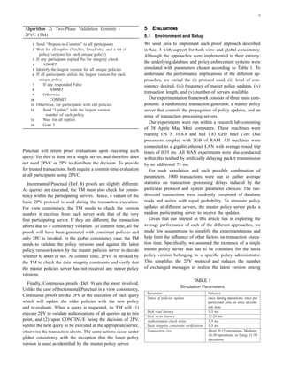 6
Algorithm 2: Two-Phase Validation Commit -
2PVC (TM)
1 Send “Prepare-to-Commit” to all participants
2 Wait for all replies (Yes/No, True/False, and a set of
policy versions for each unique policy)
3 If any participant replied No for integrity check
4 ABORT
5 Identify the largest version for all unique policies
6 If all participants utilize the largest version for each
unique policy
7 If any responded False
8 ABORT
9 Otherwise
10 COMMIT
11 Otherwise, for participants with old policies
12 Send “Update” with the largest version
number of each policy
13 Wait for all replies
14 Goto 5
Punctual will return proof evaluations upon executing each
query. Yet this is done on a single server, and therefore does
not need 2PVC or 2PV to distribute the decision. To provide
for trusted transactions, both require a commit-time evaluation
at all participants using 2PVC.
Incremental Punctual (Def. 8) proofs are slightly diﬀerent.
As queries are executed, the TM must also check for consis-
tency within the participating servers. Hence, a variant of the
basic 2PV protocol is used during the transaction execution.
For view consistency, the TM needs to check the version
number it receives from each server with that of the very
ﬁrst participating server. If they are diﬀerent, the transaction
aborts due to a consistency violation. At commit time, all the
proofs will have been generated with consistent policies and
only 2PC is invoked. In the global consistency case, the TM
needs to validate the policy versions used against the latest
policy version known by the master policies server to decide
whether to abort or not. At commit time, 2PVC is invoked by
the TM to check the data integrity constraints and verify that
the master policies server has not received any newer policy
versions.
Finally, Continuous proofs (Def. 9) are the most involved.
Unlike the case of Incremental Punctual in a view consistency,
Continuous proofs invoke 2PV at the execution of each query
which will update the older policies with the new policy
and re-evaluate. When a query is requested, its TM will (1)
execute 2PV to validate authorizations of all queries up to this
point, and (2) upon CONTINUE being the decision of 2PV,
submit the next query to be executed at the appropriate server,
otherwise the transaction aborts. The same actions occur under
global consistency with the exception that the latest policy
version is used as identiﬁed by the master policy server.
5 E
5.1 Environment and Setup
We used Java to implement each proof approach described
in Sec. 3 with support for both view and global consistency.
Although the approaches were implemented in their entirety,
the underlying database and policy enforcement systems were
simulated with parameters chosen according to Table 1. To
understand the performance implications of the diﬀerent ap-
proaches, we varied the (i) protocol used, (ii) level of con-
sistency desired, (iii) frequency of master policy updates, (iv)
transaction length, and (v) number of servers available.
Our experimentation framework consists of three main com-
ponents: a randomized transaction generator, a master policy
server that controls the propagation of policy updates, and an
array of transaction processing servers.
Our experiments were run within a research lab consisting
of 38 Apple Mac Mini computers. These machines were
running OS X 10.6.8 and had 1.83 GHz Intel Core Duo
processors coupled with 2GB of RAM. All machines were
connected to a gigabit ethernet LAN with average round trip
times of 0.35 ms. All WAN experiments were also conducted
within this testbed by artiﬁcially delaying packet transmission
by an additional 75 ms.
For each simulation and each possible combination of
parameters, 1000 transactions were run to gather average
statistics on transaction processing delays induced by the
particular protocol and system parameter choices. The ran-
domized transactions were randomly composed of database
reads and writes with equal probability. To simulate policy
updates at diﬀerent servers, the master policy server picks a
random participating server to receive the updates.
Given that our interest in this article lies in exploring the
average performance of each of the diﬀerent approaches, we
made few assumptions to simplify the experimentations and
help limit the inﬂuence of other factors on transaction execu-
tion time. Speciﬁcally, we assumed the existence of a single
master policy server that has to be consulted for the latest
policy version belonging to a speciﬁc policy administrator.
This simpliﬁes the 2PV protocol and reduces the number
of exchanged messages to realize the latest version among
TABLE 1
Simulation Parameters
Parameter Value(s)
Times of policies update once during operations, once per
participant join, or once at com-
mit time
Disk read latency 1-3 ms
Disk write latency 12-20 ms
Authorization check delay 1-3 ms
Data integrity constraint veriﬁcation 1-3 ms
Transaction size Short: 8-15 operations, Medium:
16-30 operations, or Long: 31-50
operations
 