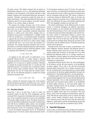 7
all policy servers. We further assumed that all proofs of
authorization evaluate to true (i.e., only authorized individuals
attempted to run transactions in the system) and that no data
integrity violations were encountered during any transaction’s
execution. Therefore, transactions would only abort due to
policy inconsistency. This means that Deferred, Punctual, and
Continuous proofs will always produce successful commits,
whether or not a policy change is detected.
We measure the average execution time of the shortest
successfully committed transactions (denoted ts), which occurs
when there are no policy changes, and the average execu-
tion time of the longest successfully committed transactions
(denoted tf ), which occurs when policy changes force re-
evaluations of the proofs of authorization or multiple rounds
of 2PV are invoked (e.g., in Continuous proofs). Essentially,
tf captures the cost of recovering from a conﬂict. In the case
of Continuous proofs, the worst case is when a policy change
is detected each time a new server joins the execution of a
transaction. The average transaction execution time to termi-
nate (abort or commit) for Deferred, Punctual, and Continuous
proofs can be computed using the following equation, where
Pu represents the probability of a policy update:
t = ts(1 − Pu) + tf Pu (1)
As opposed to the other proofs of authorization, in In-
cremental Punctual proofs, if a policy change is detected
during the execution of a transaction, the transaction will abort
regardless if it is using view or global consistency. Therefore
to compute the average execution time, we assume that each
aborted transaction is re-executed once to successful commit,
with all servers using consistent policies. This assumption
approximates the cost for rolling back the aborted transac-
tions. We use the following equation to compute the average
transaction execution time:
t = (tf + ts)Pu + ts(1 − Pu) (2)
where tf denotes the measured average time of the quickest
aborted transactions among the simulation runs, and ts denote
the average time of the successfully committed transactions.
5.2 Simulation Results
Using Eqs. 1 and 2, we plot Figs. 3 and 4 to show our
simulation results for both the LAN arrangement and the
simulated WAN, respectively. Each ﬁgure shows the execution
time of the committed transaction (y-axis) as the probability
of the policy update changes (x-axis). The ﬁgures contrast be-
tween the four diﬀerent approaches for proofs of authorization
each with the two validation modes, namely, view and global
consistency. The ﬁgures show diﬀerent transactions length: (a)
short transactions involve 8–15 operations running on up to
5 servers, (b) medium transactions involve 16–30 operations
running on up to 15 servers, and (c) long transactions involve
31–50 operations running on up to 25 servers. For each case,
and as a baseline, we measured the transaction execution time
when transactions execute without any proof of authorization
and are terminated using the basic 2PC (shown in ﬁgures as
a solid line referring to Deferred 2PC only). In all cases, the
average transaction execution time of Deferred proofs with
2PVC was eﬀectively the same as the baseline indicating that
2PVC has negligible overhead over the basic 2PC.
The relative performance of the diﬀerent proofs of autho-
rization is consistent throughout the diﬀerent experiments.
From the ﬁgures, we can conclude that the Deferred proofs
have the best performance of all, as the transaction operations
are allowed to proceed without interruption until commit time.
Of course, proofs of authorization failing at commit time
will force the transaction to go into a potentially expensive
rollback. That will not be the case with the other schemes,
as the proofs are evaluated earlier during the execution of the
transactions and the rollback process of aborted transactions
involves fewer operations.
Punctual proofs come next in terms of performance. The
minor diﬀerence between Punctual and Deferred proofs is
because Punctual proofs incur the cost for the local autho-
rization checks each of which is in the range of 3-5 ms. Both
Deferred and Punctual proofs are on average insensitive to
the probability of policy updates (as realized from the graph
slope). This is due to the fact that both schemes only enforce
consistency at commit time.
Incremental Punctual proofs show the worst performance
of all schemes and are the most sensitive to the probability
of policy updates. This is due to the fact that Incremental
Punctual proofs using either view or global consistency have
the risk of aborting and re-executing each time a policy update
is encountered. As the policy update probability increases, the
performance of Incremental Punctual is severely penalized.
Continuous proofs show better performance than the Incre-
mental Punctual approach, but are worse than the Deferred and
Punctual approaches. Just as with Incremental Punctual, the
performance of Continuous proofs suﬀers as the probability
of policy update increases, as with each policy update all
previously evaluated proofs will go through a re-evaluation
phase using the 2PV protocol.
A ﬁnal observation is that in most cases, global consistency
proofs are slightly slower than view consistency. This extra
latency comes from the additional communication round be-
tween TM and the master policy server to retrieve the latest
policy version. Global consistency proofs were faster than
view consistency ones in the few cases when the latest policy
happens to match policy used by all participating servers and
as a result all servers skip the re-evaluation step of 2PVC.
6 T-O D
In this section, we brieﬂy discuss the strengths and weaknesses
of each of our protocol variants relative to three metrics: per-
 