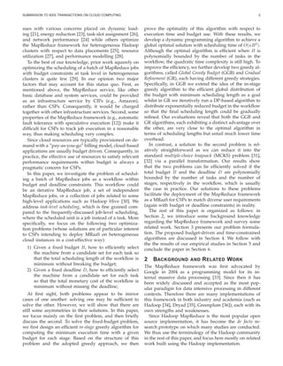 SUBMISSION TO IEEE TRANSACTIONS ON CLOUD COMPUTING 2
sues with various concerns placed on dynamic load-
ing [21], energy reduction [23], task-slot assignment [26],
and network performance [24] while others optimize
the MapReduce framework for heterogeneous Hadoop
clusters with respect to data placements [25], resource
utilization [27], and performance modelling [28].
To the best of our knowledge, prior work squarely on
optimizing the scheduling of a batch of MapReduce jobs
with budget constraints at task level in heterogeneous
clusters is quite few [29]. In our opinion two major
factors that may account for this status quo. First, as
mentioned above, the MapReduce service, like other
basic database and system services, could be provided
as an infrastructure service by CIPs (e.g., Amazon),
rather than CSPs. Consequently, it would be charged
together with other infrastructure services. Second, some
properties of the MapReduce framework (e.g., automatic
fault tolerance with speculative execution [12]) make it
difﬁcult for CSPs to track job execution in a reasonable
way, thus making scheduling very complex.
Since cloud resources are typically provisioned on de-
mand with a ”pay-as-you-go” billing model, cloud-based
applications are usually budget driven. Consequently, in
practice, the effective use of resources to satisfy relevant
performance requirements within budget is always a
pragmatic concern for CSPs.
In this paper, we investigate the problem of schedul-
ing a batch of MapReduce jobs as a workﬂow within
budget and deadline constraints. This workﬂow could
be an iterative MapReduce job, a set of independent
MapReduce jobs, or a collection of jobs related to some
high-level applications such as Hadoop Hive [30]. We
address task-level scheduling, which is ﬁne grained com-
pared to the frequently-discussed job-level scheduling,
where the scheduled unit is a job instead of a task. More
speciﬁcally, we focus on the following two optimiza-
tion problems (whose solutions are of particular interest
to CSPs intending to deploy MRaaS on heterogeneous
cloud instances in a cost-effective way):
1) Given a ﬁxed budget B, how to efﬁciently select
the machine from a candidate set for each task so
that the total scheduling length of the workﬂow is
minimum without breaking the budget;
2) Given a ﬁxed deadline D, how to efﬁciently select
the machine from a candidate set for each task
so that the total monetary cost of the workﬂow is
minimum without missing the deadline;
At ﬁrst sight, both problems appear to be mirror
cases of one another: solving one may be sufﬁcient to
solve the other. However, we will show that there are
still some asymmetries in their solutions. In this paper,
we focus mainly on the ﬁrst problem, and then brieﬂy
discuss the second. To solve the ﬁxed-budget problem,
we ﬁrst design an efﬁcient in-stage greedy algorithm for
computing the minimum execution time with a given
budget for each stage. Based on the structure of this
problem and the adopted greedy approach, we then
prove the optimality of this algorithm with respect to
execution time and budget use. With these results, we
develop a dynamic programming algorithm to achieve a
global optimal solution with scheduling time of O(κB2
).
Although the optimal algorithm is efﬁcient when B is
polynomially bounded by the number of tasks in the
workﬂow, the quadratic time complexity is still high. To
improve the efﬁciency, we further develop two greedy al-
gorithms, called Global Greedy Budget (GGB) and Gradual
Reﬁnement (GR), each having different greedy strategies.
Speciﬁcally, in GGB we extend the idea of the in-stage
greedy algorithm to the efﬁcient global distribution of
the budget with minimum scheduling length as a goal
whilst in GR we iteratively run a DP-based algorithm to
distribute exponentially reduced budget in the workﬂow
so that the ﬁnal scheduling length could be gradually
reﬁned. Our evaluations reveal that both the GGB and
GR algorithms, each exhibiting a distinct advantage over
the other, are very close to the optimal algorithm in
terms of scheduling lengths but entail much lower time
overhead.
In contrast, a solution to the second problem is rel-
atively straightforward as we can reduce it into the
standard multiple-choice knapsack (MCKS) problem [31],
[32] via a parallel transformation. Our results show
that the two problems can be efﬁciently solved if the
total budget B and the deadline D are polynomially
bounded by the number of tasks and the number of
stages, respectively in the workﬂow, which is usually
the case in practice. Our solutions to these problems
facilitate the deployment of the MapReduce framework
as a MRaaS for CSPs to match diverse user requirements
(again with budget or deadline constraints) in reality.
The rest of this paper is organized as follows: in
Section 2, we introduce some background knowledge
regarding the MapReduce framework and survey some
related work. Section 3 presents our problem formula-
tion. The proposed budget-driven and time-constrained
algorithms are discussed in Section 4. We follow with
the the results of our empirical studies in Section 5 and
conclude the paper in Section 6.
2 BACKGROUND AND RELATED WORK
The MapReduce framework was ﬁrst advocated by
Google in 2004 as a programming model for its in-
ternal massive data processing [33]. Since then it has
been widely discussed and accepted as the most pop-
ular paradigm for data intensive processing in different
contexts. Therefore there are many implementations of
this framework in both industry and academia (such as
Hadoop [34], Dryad [35], Greenplum [36]), each with its
own strengths and weaknesses.
Since Hadoop MapReduce is the most popular open
source implementation, it has become the de facto re-
search prototype on which many studies are conducted.
We thus use the terminology of the Hadoop community
in the rest of this paper, and focus here mostly on related
work built using the Hadoop implementation.
 