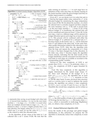 SUBMISSION TO IEEE TRANSACTIONS ON CLOUD COMPUTING 8
Algorithm 2 Global-Greedy-Budget Algorithm (GGB)
1: procedure T (1, B) ⊲ Dist. B among κ stages
2: B′
= B − j∈[1,κ] B′
j ⊲ B′
j = l∈[0,nj ] p
mjl
jl
3: if B′
< 0 then return (+∞)
4: end if ⊲ No sufﬁcient budget!
5: ⊲ Initialization
6: for j ∈ [1, κ] do ⊲ O( κ
j=1 nj ) = # of tasks
7: for Jjl ∈ Jj do
8: Tjl ← t
mjl
jl ⊲ record exec. time
9: Bjl ← p
mjl
jl ⊲ record budget dist.
10: Mjl ← mjl ⊲ record assigned machine index.
11: end for
12: end for
13: while B′
≥ 0 do ⊲ ≤ O( B
min1≤j≤κ,0≤l≤nj
{δjl}
)
14: L ← ∅
15: for j ∈ [1, κ] do ⊲ O( κ
j=1 log nj )
16: < jl, jl′
>∗
← arg max
l∈[0,nj ]
{Tjl(Bjl)}
17: L ← L ∪ {< jl, jl′
>∗
} ⊲ |L| = κ
18: end for
19: V ← ∅
20: for < jl, jl′
>∈ L do ⊲ O(κ)
21: u ← Mjl
22: if u > 1 then
23: < pu−1
jl , pu
jl >← Lookup(Jjl, u − 1, u)
24: vu
jl ← αβj + (1 − α)β′
j
25: V ← V ∪ {vu
jl} ⊲ |V | ≤ κ
26: end if
27: end for
28: while V = ∅ do ⊲ O(κ log κ)
29: ⊲ sel. task with max. u.value
30: jl∗
← arg max
vu
jl
∈V
{vu
jl}
31: u ← Mjl∗ ⊲ Lookup matrix in Table 1
32: δjl∗ ← pu−1
jl∗ − pu
jl∗ ⊲ u > 1
33: if B′
≥ δjl∗ then ⊲ reduce Jjl∗ ’s time
34: B′
← B′
− δjl∗
35: Bjl∗ ← Bjl∗ + δjl∗
36: Tjl∗ ← tu−1
jl∗
37: Mjl∗ ← u − 1
38: break ⊲ restart from scratch
39: else
40: V ← V  {vu
jl∗ } ⊲ select the next one in V
41: end if
42: end while
43: if V = ∅ then
44: return ⊲ Bj = l∈[0,nj ] Bjl
45: end if
46: end while
47: end procedure
βj represents time saving on per-budget unit when task
Jjl is moved from machine u to run on the next faster
machine u − 1 in stage j (βj > 0) while β′
j is used when
there are multiple slowest tasks in stage j (βj = 0). α is
deﬁned to allow βj to have a higher priority than β′
j in
task selection. Put simply, unless for ∀j ∈ [1, κ], βj = 0 in
which case β′
j is used, we use the value of βj, j ∈ [1, κ]
as the criteria to select the allocated tasks.
In the algorithm, all the values of the tasks in L are
collected into a set V (Lines 19-28). We note that the
tasks running on machine u = 1 in each stage have no
deﬁnition of this value since they are already running on
the fastest machine under the given budget (and thus no
further improvement is available).
Given set V , we can iterate over it to select the task in
V that has the largest utility value, indexed by jl∗
, to be
allocated budget for minimizing the stage computation
time (Lines 29-30). We ﬁst obtain the machine u to which
the selected task is currently mapped and then compute
the extra monetary cost δjl∗ if the task is moved from
u to the next faster machine u − 1 (Lines 31-32). If the
leftover budget B′
is insufﬁcient, the selected task will
not be considered and removed from V (Line 40). In the
next step, a task in a different stage will be selected for
budget allocation (given each stage has at most one task
in V ). This process will be continued until either the
leftover budget B′
is sufﬁcient for a selected task or V
becomes empty. In the former case, δjl∗ will be deducted
from B′
and added to the select task. At the same time,
other proﬁle information related to this allocation is also
updated (Lines 33-37). After this, the algorithm exits
from the loop and repeats the computation of L (Line
13) since L has been changed due to this allocation. In
the latter case, when V becomes empty, the algorithm
returns directly, indicating that the ﬁnal results of the
budget distribution and the associated execution time of
each tasks in each stage are available as recorded in the
corresponding proﬁle variables.
Theorem 4.4: The time complexity of GGB is not
greater than O(B(n + κ log κ)). In particular, when n ≥
κ log κ, the complexity of GGB is upper bounded by
O(nB).
Proof: The time complexity of this algorithm is
largely determined by the nested loops (Lines 13-
42). Since each allocation of the budget B′
is at
least min1≤≤κ,0≤l≤nj {δjl}, the algorithm has at most
O( B
min{δjl} ), 1 ≤ j ≤ κ, 0 ≤ l ≤ nj iterations at Line
13. On the other hand, if some advanced data structure
such as a priority queue is used to optimize the search
process, the algorithm can achieve a time complexity
of O(
κ
j=1 log nj) at Line 15 and O(κ log κ) at Line 29.
Therefore, the overall time complexity can be written as
O(n +
B
min{δjl}
(
κ
j=1
log nj + κ log κ)) < O(B(n + κ log κ))
(9)
where δjl = pu−1
jl − pu
jl, 1 ≤ j ≤ κ, 0 ≤ l ≤ nj and n =
κ
j=1 nj the total number of tasks in the workﬂow. Here,
we leverage the fact that log n < n. Obviously, when n ≥
κ log κ, which is reasonable in multi-stage MapReduce
jobs, we obtain a time complexity of O(nB).
4.2.2 Gradual Reﬁnement Algorithm (GR)
Given the results of the per-stage and global budget
distributions, in this subsection we propose the GR
algorithm to drastically reduce time complexity in most
cases.
 