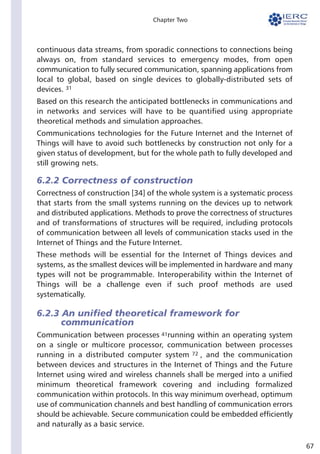 67
Chapter Two
continuous data streams, from sporadic connections to connections being
always on, from standard services to emergency modes, from open
communication to fully secured communication, spanning applications from
local to global, based on single devices to globally-distributed sets of
devices.
Based on this research the anticipated bottlenecks in communications and
in networks and services will have to be quantified using appropriate
theoretical methods and simulation approaches.
Communications technologies for the Future Internet and the Internet of
Things will have to avoid such bottlenecks by construction not only for a
given status of development, but for the whole path to fully developed and
still growing nets.
6.2.2 Correctness of construction
Correctness of construction [34] of the whole system is a systematic process
that starts from the small systems running on the devices up to network
and distributed applications. Methods to prove the correctness of structures
and of transformations of structures will be required, including protocols
of communication between all levels of communication stacks used in the
Internet of Things and the Future Internet.
These methods will be essential for the Internet of Things devices and
systems, as the smallest devices will be implemented in hardware and many
types will not be programmable. Interoperability within the Internet of
Things will be a challenge even if such proof methods are used
systematically.
6.2.3 An unified theoretical framework for
communication
Communication between processes running within an operating system
on a single or multicore processor, communication between processes
running in a distributed computer system , and the communication
between devices and structures in the Internet of Things and the Future
Internet using wired and wireless channels shall be merged into a unified
minimum theoretical framework covering and including formalized
communication within protocols. In this way minimum overhead, optimum
use of communication channels and best handling of communication errors
should be achievable. Secure communication could be embedded efficiently
and naturally as a basic service.
31
41
72
 