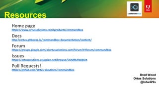 Resources
Home page
https://www.ortussolutions.com/products/commandbox
Docs
http://ortus.gitbooks.io/commandbox-documentation/content/
Forum
https://groups.google.com/a/ortussolutions.com/forum/#!forum/commandbox
Issues
https://ortussolutions.atlassian.net/browse/COMMANDBOX
Pull Requests!
https://github.com/Ortus-Solutions/commandbox
Brad Wood
Ortus Solutions
@bdw429s
 