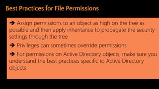 ➔ Assign permissions to an object as high on the tree as
possible and then apply inheritance to propagate the security
settings through the tree
➔ Privileges can sometimes override permissions
➔ For permissions on Active Directory objects, make sure you
understand the best practices specific to Active Directory
objects
 