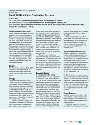 Improving Maternal Health Case Study 
Intervention: 
Social Mobilization or Government Services 
Country: India 
Type of Intervention: Community-based mobilization and government RH services 
Implementing Organizations: Foundation for Research in Health Systems (FRHS), ICRW 
Cost: Total cost of implementation and evaluation: $93,248. (Social mobilization – 42%; Government services – 18%; 
Research and administration – 40%.) 
Improving Maternal Health 27 
Gender-Related Barriers to RH 
Rates of adolescent marriage and early child-bearing 
in India are among the highest in 
South Asia. Sexual and reproductive health 
education is a taboo subject for unmarried 
girls and so young women who enter into 
marriage are likely to be uninformed about 
issues such as contraception, pregnancy, 
STIs, and disease prevention. After marriage, 
gender restrictions and social norms (includ-ing 
limited mobility and decisionmaking), in 
addition to an unsupportive environment for 
young women’s reproductive health, may 
prevent young women from accessing RH 
care and family planning services. Mothers-in- 
law often play a significant role in their 
daughters-in-law’s lives and control their 
health-seeking behavior. 
Objective 
This study, implemented from 2001 – 2006, 
examined the relative effectiveness of 
addressing supply versus demand con-straints 
to improve RH for young married 
women. 
Strategy 
The intervention targeted newly married 
couples in two comparable neighborhoods 
of Ahmednagar district in Maharashtra. 
Social mobilization and government health 
service improvement strategies were used 
to address the demand and supply con-straints, 
respectively. The strategies were 
developed in response to formative research 
carried out from 1996–1999 as part of a 
larger program that identified constraints to 
women’s reproductive health. 
The social mobilization strategy was 
implemented through existing community-based 
organizations and in collaboration 
with youth and women’s groups. These 
groups served as interactive health educa-tion 
sessions for married adolescent girls. 
Young girls’ husbands participated in male 
group forums. FRHS anticipated that engag-ing 
male youth groups and women’s groups 
would encourage husbands and mothers-in-law 
to participate in and support young 
women’s reproductive health-seeking, 
thereby creating a more supportive environ-ment. 
Two FRHS social workers and two 
members from the government’s district 
training center organized the social mobili-zation 
activities. 
The government health service 
improvement strategy was implemented in 
partnership with the government health sys-tem 
and focused on training local health 
officials. Government health providers were 
also sensitized to adolescents’ health needs 
and trained on how to provide couple coun-seling 
to married adolescent girls and their 
husbands. 
Evaluation Design: 
4-Cell experimental design 
Four interventions were each implemented 
in one primary health center (PHC) area: 
One PHC had only social mobilization strate-gies; 
a second focused only on improving 
government health services; a third had 
both strategies concurrently (SM+GS); and 
a fourth, the control area, received neither. 
The interventions and control PHC were 
assigned randomly. Across the four PHCs, 
22 sub-center villages were encompassed. 
FRHS conducted a baseline survey of 
1,866 married girls and women ages 16-22 
years across the study villages, collecting 
data on adolescent girls’ health needs and 
constraints; health-seeking patterns; and 
experiences and perceptions of quality of 
care for a number of reproductive health 
outcomes. Similar surveys were completed 
at the midpoint (N=2,100) and endline 
(N=2,359). 
Mid-intervention, 972 husbands of 
young women were surveyed to collect data 
on their knowledge of, and involvement in, 
their wives’ health-seeking. Similarly, 75 
mothers-in-law were interviewed at mid-point 
to assess their attitudes toward their 
daughters-in-law. 
Reproductive Health Outcomes 
Of the four study arms, the two arms that 
included social mobilization strategies saw 
the greatest improvement in reproductive 
health outcomes. The social mobilization area 
was most effective in improving women’s 
knowledge of maternal health, contraceptive 
side effects, and abortion, and increasing 
behaviors related to postnatal check-ups, 
contraceptive use, treatment of gynecological 
disorders, and partner treatment of reproduc-tive 
tract infections and STIs. 
The SM+GS site saw the greatest increase in 
basic awareness of reproductive health and 
infertility. One explanation for this outcome 
may be that a new female doctor who took a 
special interest in these issues began work-ing 
in this site in the middle of the interven-tion. 
The government services-only site did 
not see significant improvements in most 
outcomes. 
Gender Outcomes 
Qualitative interviews with mothers-in-law 
indicated that the social mobilization inter-vention 
contributed to an increase in sup-portive 
attitudes toward daughters-in-law’s 
health-care seeking. 
Surveys of husbands at mid-point 
showed that most had gained an awareness 
 