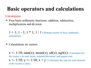 Basic operators and calculations
Calculations
 Four basic arithmetic functions: addition, subtraction,
multiplication and division
1 + 1; 1 - 1; 1 * 1; 1 / 1 # Returns results of basic arithmetic
calculations.
 Calculations on vectors
x <- 1:10; sum(x); mean(x), sd(x); sqrt(x) # Calculates for
the vector x its sum, mean, standard deviation and square root.
x <- 1:10; y <- 1:10; x + y # Calculates the sum for each element
in the vectors x and y.
 