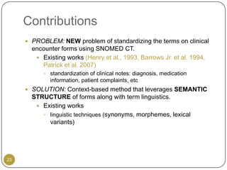Contributions
      PROBLEM: NEW problem of standardizing the terms on clinical
       encounter forms using SNOMED CT.
         Existing works (Henry et al., 1993, Barrows Jr. et al. 1994,
          Patrick et al. 2007)
            standardization of clinical notes: diagnosis, medication
             information, patient complaints, etc.
      SOLUTION: Context-based method that leverages SEMANTIC
       STRUCTURE of forms along with term linguistics.
         Existing works
           linguistic techniques (synonyms, morphemes, lexical
            variants)




23
 