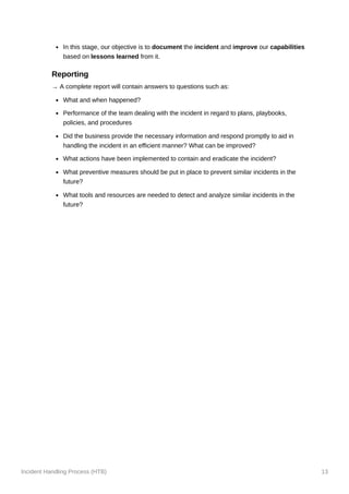 Incident Handling Process (HTB) 13
In this stage, our objective is to document the incident and improve our capabilities
based on lessons learned from it.
Reporting
→ A complete report will contain answers to questions such as:
What and when happened?
Performance of the team dealing with the incident in regard to plans, playbooks,
policies, and procedures
Did the business provide the necessary information and respond promptly to aid in
handling the incident in an efficient manner? What can be improved?
What actions have been implemented to contain and eradicate the incident?
What preventive measures should be put in place to prevent similar incidents in the
future?
What tools and resources are needed to detect and analyze similar incidents in the
future?
 