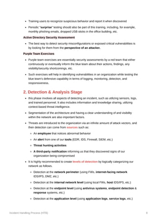 Incident Handling Process (HTB) 8
Training users to recognize suspicious behavior and report it when discovered
Periodic "surprise" testing should also be part of this training, including, for example,
monthly phishing emails, dropped USB sticks in the office building, etc.
Active Directory Security Assessment
The best way to detect security misconfigurations or exposed critical vulnerabilities is
by looking for them from the perspective of an attacker.
Purple Team Exercises
Purple team exercises are essentially security assessments by a red team that either
continuously or eventually inform the blue team about their actions, findings, any
visibility/security shortcomings, etc.
Such exercises will help in identifying vulnerabilities in an organization while testing the
blue team's defensive capability in terms of logging, monitoring, detection, and
responsiveness.
2. Detection & Analysis Stage
this phase involves all aspects of detecting an incident, such as utilizing sensors, logs,
and trained personnel. It also includes information and knowledge sharing, utilizing
context-based threat intelligence.
Segmentation of the architecture and having a clear understanding of and visibility
within the network are also important factors.
Threats are introduced to the organization via an infinite amount of attack vectors, and
their detection can come from sources such as:
An employee that notices abnormal behavior
An alert from one of our tools (EDR, IDS, Firewall, SIEM, etc.)
Threat hunting activities
A third-party notification informing us that they discovered signs of our
organization being compromised
It is highly recommended to create levels of detection by logically categorizing our
network as follows.
Detection at the network perimeter (using FWs, internet-facing network
IDS/IPS, DMZ, etc.)
Detection at the internal network level (using local FWs, host IDS/IPS, etc.)
Detection at the endpoint level (using antivirus systems, endpoint detection &
response systems, etc.)
Detection at the application level (using application logs, service logs, etc.)
 