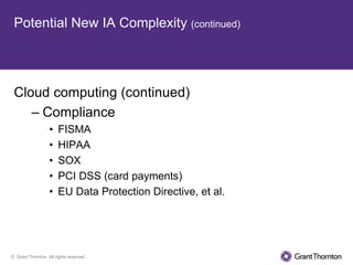 Potential New IA Complexity (continued)




 Cloud computing (continued)
    – Compliance
                   •   FISMA
                   •   HIPAA
                   •   SOX
                   •   PCI DSS (card payments)
                   •   EU Data Protection Directive, et al.




© Grant Thornton. All rights reserved.
 