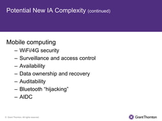 Potential New IA Complexity (continued)




 Mobile computing
          –     WiFi/4G security
          –     Surveillance and access control
          –     Availability
          –     Data ownership and recovery
          –     Auditability
          –     Bluetooth “hijacking”
          –     AIDC


© Grant Thornton. All rights reserved.
 