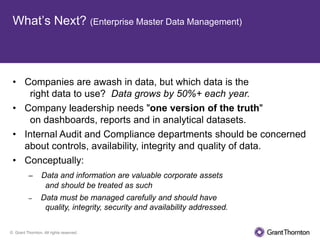What’s Next? (Enterprise Master Data Management)



 • Companies are awash in data, but which data is the
    right data to use? Data grows by 50%+ each year.
 • Company leadership needs "one version of the truth"
    on dashboards, reports and in analytical datasets.
 • Internal Audit and Compliance departments should be concerned
   about controls, availability, integrity and quality of data.
 • Conceptually:
          –      Data and information are valuable corporate assets
                  and should be treated as such
          –      Data must be managed carefully and should have
                  quality, integrity, security and availability addressed.


© Grant Thornton. All rights reserved.
 