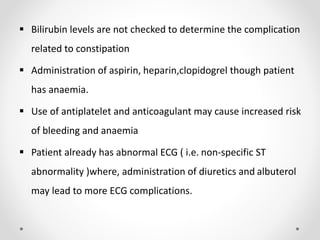  Bilirubin levels are not checked to determine the complication
related to constipation
 Administration of aspirin, heparin,clopidogrel though patient
has anaemia.
 Use of antiplatelet and anticoagulant may cause increased risk
of bleeding and anaemia
 Patient already has abnormal ECG ( i.e. non-specific ST
abnormality )where, administration of diuretics and albuterol
may lead to more ECG complications.
 