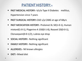 PATIENT HISTORY:-
 PAST MEDICAL HISTORY:- k/c/o Type II Diabetes mellitus,
Hypertension since 7 years
 PAST SURGICAL HISTORY:-CAD s/p CABG at age of 68yrs
 PAST MEDICATION HISTORY:- Prolomet XL 50(1-0-1), Human
mixtard(1-0-1), Plagerine-A 150(0-1-0), Rozavel 20(0-0-1),
Clonazepam(0-0-1/2), Lubrex eye drop
 SOCIAL HISTORY:- Nothing significant
 FAMILY HISTORY:- Nothing significant
 ALLERGIES:- Nil known allergies
 DIET:- Mixed diet
 