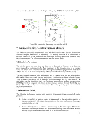 International Journal of Ad hoc, Sensor & Ubiquitous Computing (IJASUC) Vol.7, No.1, February 2016
29
Figure 3.The transmission of a message from node S to node D
7. EXPERIMENTAL SETUP AND PERFORMANCE METRICS
The extensive simulations are performed using the ONE simulator [31] which is event driven
simulator designed specifically for evaluating DTN routing protocols. It is required to set
different parameters for the simulation and the routing protocols need to be compared using
performance metrics. The following sub sections describe them in detail.
7.1 Simulation Parameters
The mobility traces are taken from real data sets as discussed in Section 3 to evaluate the
performance of the routing protocols. Many parameters of the simulation need to be changed
while few remain fixed. Transmission speed, message size and message generation interval are
2Mbps, 25k and 30-40 seconds respectively and they remain fixed if not specified explicitly.
The performance is measured using all four data sets by varying buffer size and Time-To-Live
(TTL) value. The results of only one data set from each environment are shown in further Section,
while the parallel conclusions can be drawn for the remaining data sets. For each value of TTL
and buffer size, the simulations were run five times with different random generator seeds.
SBSCR protocol is compared with three existing schemes such as Prophet, BubbleRap and
Simbet. We use the configuration parameters for all the existing routing protocols as per their
original implementation.
7.2 Performance Metrics
The following performance metrics have been used to evaluate the performance of routing
protocols.
1. Delivery probability or delivery ratio: It is calculated as the ratio of the number of
messages successfully delivered to the destination to that of the total number of messages
generated in the network.
2. Average delivery delay or latency: Delivery delay is the time elapsed between the
creations of the message at source and delivered successfully to the destination. Average
delivery delay is average of delivery delay of all the delivered messages.
 