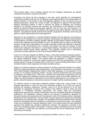 Mohamed Anis Allouche
International Journal of Business Research and Management (IJBRM), Volume (1): Issue (2) 34
Their heuristic offers a set of feasible solutions and the manager’s preferences are partially
considered according to a posteriori articulation.
Armentano and Arroyo [4] have proposed a new tabu search algorithm for multi-objective
combinatorial problems with the aim of obtaining a good approximation of the Pareto-optimal or
efficient solutions. A nice feature of this multi-objective algorithm is that it introduces only one
additional parameter, namely, the number of paths. This algorithm is applied to the permutation
flowshop scheduling problem in order to minimize the criteria of makespan and maximum
tardiness. For instances involving two machines, the performance of the algorithm is tested
against the Branch-and-Bound enumeration algorithm, and for more than two machines it is
compared with that of a tabu search algorithm and a genetic local search algorithm, both from the
literature. Computational results show that the heuristic proposed by Armentano and Arroyo [4]
yields to a better approximation than these algorithms.
Allahverdi [1] was interested in a machine flowshop problem with the objective of minimizing a
weighted sum of makespan and maximum tardiness. Varadharajan and Rajendran [26] presented
a multi-objective simulated annealing algorithm (MOSA) for permutation flowshop scheduling to
minimise the makespan and total flowtime for jobs. The MOSA seeks to obtain non-dominated
solutions through the implementation of a simple probability function that attempts to generate
solutions on the Pareto-optimal front. Framinan and Leisten [7] tackle the problem of total
flowtime and makespan minimisation in a permutation flowshop. The authors have introduced a
multi-criteria iterated greedy search algorithm. Their algorithm iterates over a multi-criteria
constructive heuristic approach to yield a set of Pareto-efficient solutions.
Loukil et al. [19] have adapted the MOSA to solve a multi-criteria flowshop scheduling problem.
Lemesre et al. [18] proposed an exact method to solve a bi-criteria scheduling problem named
the parallel partitioning method. This method allows the generation of efficient solutions.
According to Lemesre et al [18], their method requires less CPU time comparatively to the two
phases method of Ulungu and Teghem [25]. In their book, T’kindt and Billaut [23] present a quite
complete literature review regarding multi-criteria scheduling theory.
Gagné et al. [9] have proposed a generic approach to finding compromise solutions for multiple-
objective scheduling problems using metaheuristics. As an illustration, they present a new hybrid
Tabu Search/Variable Neighbourhood Search (Tabu-VNS) application of this approach for the
solution of a bi-objective scheduling problem. Through numerical experiments they demonstrate
its efficiency and effectiveness. They have confirmed that compromise programming with the
Tabu-VNS metaheuristic generates solutions that approach those of the known reference sets.
Gagné et al. [8] presented an adjustment of an Ant Colony Optimization for an eventual use in a
generic research procedure of compromise solutions for single machine scheduling problem.
Our literature review of multi-criteria scheduling problems shows that a large number of the
proposed approaches to solve the flow shop scheduling problems do not take into account
explicitly the manager’s preferences. However, Aouni et al. [3] and Allouche et al. [2] have
developed an aggregation procedure that considers three different criteria to obtain the best
sequence in a flowshop production environment. The authors utilize the compromise
programming model and the concept of satisfaction functions to integrate explicitly the manager’s
preferences. The satisfaction functions measure the intensity of preference regarding the
deviations between the achievement and the aspiration levels of the following criteria: makespan,
total flow time and total tardiness. Their procedure is easy to apply and it requires few parameters
(thresholds) to be provided by the manager. The satisfaction functions thresholds have a specific
economic interpretation that the manager can understand and provide the values. The proposed
model can be extended to introduce additional criteria. This model provides the best scheduling
sequence that satisfies the manager’s preferences. However, this approach is sensitive to the
size of the scheduling problem to be solved. It requires a large computational time for the large
scale problems. To deal with such difficulty, we recommend the use of metaheuristics which is
the purpose of this paper.
 