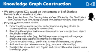Knowledge Graph Construction
• We constructed KGs based on the contents of 8 of Sherlock
Holmes’s short mystery stories.
• The Speckled Band, The Dancing Men, A Case Of Identity, The Devil’s Foot,
The Crooked Man, The Abbey Grange, The Resident Patient, Silver Blaze
• Procedure[kawamura et al. JIST2019]
1. Extract sentences necessary for deduction from mystery stories (in
Japanese) whose copyrights have expired.
2. Rewriting the original text into sentences with clear a subject and object
(i.e., short sentences).
3. Assign semantic roles (e.g., 5W1H) to phrases using natural language
processing tools (Japanese semantic role labeling).
4. Control vocabulary (e.g., predicates, names of characters, and places)
5. Add relationships between scenes (e.g., temporal relationships).
6. Translate the source text into English and convert the entire scenes into a
knowledge graph.
7
 