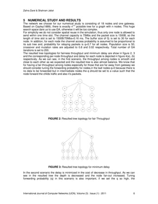 Zahra Zarei & Shahram Jafari
International Journal of Computer Networks (IJCN), Volume (3) : Issue (1) : 2011 6
5 NUMERICAL STUDY AND RESULTS
The network we choose for our numerical study is consisting of 18 nodes and one gateway.
Based on Cayley(1889), there is exactly nn-2
possible tree for a graph with n nodes. This huge
search space dare us to use GA, otherwise it will be too complex.
For simplicity we do not consider spatial reuse in the simulation, thus only one node is allowed to
send within one time slot. The channel capacity is 75Mbs and the packet size is 1500B, so the
length of time slot is set to 1500B/75Mbs=0.16 ms. The buffer size of Qr is set to 30 for each
node. In addition, for each node the channel access probability is assumed to be proportional to
its sub tree and, probability for relaying packets is q=0.7 for all nodes. Population size is 50;
crossover and mutation rates are adjusted to 0.8 and 0.02 respectively. Total number of GA
iterations is set to 200.
The resulted tree topologies for fairness throughput and minimum delay are show in figure 2, 3
and the corresponding per-node throughput and delay for each node is depicted in figure 4(a), (b)
respectively. As we can see, in the first scenario, the throughput among nodes is smooth and
close to each other as we expected and the resulted tree is also almost balance. We know that
for having a fair throughput among nodes especially for those that are far away from gateway we
should consider tuning the forwarding probability for nodes,in the leaf nodes q=0 because there is
no data to be forwarded but in intermediate nodes the q should be set to a value such that the
node forward the childs traffic and also it’s packets.
1
2
3
4
5
6 7
8
9
10
11
1213
14
15
16 17
18
FIGURE 2: Resulted tree topology for fair Throughput
1
2 3
4
5
6 7
8 9
1011
1213 1415
16
17 18
FIGURE 3: Resulted tree topology for minimum delay
In the second scenario the delay is minimized in the cost of decrease in throughput. As we can
see in the resulted tree the depth is decreased and the node fan-out increased. Tuning
forwarding probability (q) in this scenario is also important, if we set the q so high, the
 