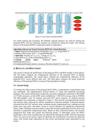 International Journal of Computer Networks & Communications (IJCNC) Vol.17, No.1, January 2025
69
Figure 4. Layer details of proposed RNN.
For model training and evaluation, 80 randomly selected instances are used for training the
proposed RNN, and the remaining instances are utilized for testing the model. The training
process of the proposed RNN is explained in detail in Algorithm 6.
Algorithm 6 Recurrent Neural Network (RNN) for Attack Detection
1: Input: Preprocessed and feature-selected data: Xpreprocessed, Target labels: Y
2: Initialize RNN model: RNN ← CreateRNNModel()
3: Split data: Training set: Xtrain,Ytrain, Testing set: Xtest,Ytest
4: Train RNN on Xtrainwith corresponding labels Ytrain
5: Classify attack types: Predicted labels: Ypred←
RNNPredict(RNN,Xtest)
6: Evaluate performance metrics: Accuracy, Precision, Recall, F1-score, etc.
4. RESULTS AND DISCUSSION
This section evaluates the performance of the proposed IECC and RNN models in three phases.
The first phase compares the computational efficiency of the proposed IECC to popular
cryptographic algorithms. The second phase evaluates the computational efficiency of the
proposed IECC across different data sizes. The third phase compares the attack prediction
efficiency of the proposed RNN to existing AI-based prediction models.
4.1. System Setup
To evaluate the effectiveness of the proposed IECC-RNN, a comprehensive experimental setup
was established. The implementation utilized Python 3.7 along with dedicated networking
packages. The system infrastructure comprised a powerful configuration featuring 32 GB RAM,
a 2.75 GHz processor, an Intel B85 series motherboard, 1 TB SATA storage, and an NVIDIA
730 8GB graphics card. To simulate real-world IIoT attack scenarios, an artificial network
environment was constructed, as depicted in Figure 5. This network encompassed both normal
and malware nodes, allowing for realistic simulations of intrusion attempts. Contextual features
extracted from this IIoT network setup, including normal computational cost, sending/receiving
packet time, hop count, and others, served as crucial indicators for identifying compromised
nodes. Nodes exhibiting contextual feature values that deviated significantly from the norm were
classified as potentially compromised nodes. Based on these contextual features, the research
categorized IIoT nodes into normal and abnormal groups. To thoroughly assess the RNN's
performance, 80% of the available data was allocated for training the model, while the remaining
120% was reserved for testing. Figure 5b illustrates the classification of normal and abnormal
nodes, with normal nodes represented by blue circles and abnormal nodes represented by red
circles.
 