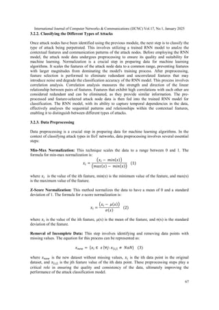International Journal of Computer Networks & Communications (IJCNC) Vol.17, No.1, January 2025
67
3.2.2. Classifying the Different Types of Attacks
Once attack nodes have been identified using the previous module, the next step is to classify the
type of attack being perpetrated. This involves utilizing a trained RNN model to analze the
contextual features and communication patterns of the attack nodes. Before employing the RNN
model, the attack node data undergoes preprocessing to ensure its quality and suitability for
machine learning. Normalization is a crucial step in preparing data for machine learning
algorithms. It scales the features of the attack node data to a common range, preventing features
with larger magnitudes from dominating the model's training process. After preprocessing,
feature selection is performed to eliminate redundant and uncorrelated features that may
introduce noise and degrade the classification accuracy of the RNN model. This process involves
correlation analysis. Correlation analysis measures the strength and direction of the linear
relationship between pairs of features. Features that exhibit high correlations with each other are
considered redundant and can be eliminated, as they provide similar information. The pre-
processed and feature-selected attack node data is then fed into the trained RNN model for
classification. The RNN model, with its ability to capture temporal dependencies in the data,
effectively analyses the sequential patterns and relationships within the contextual features,
enabling it to distinguish between different types of attacks.
3.2.3. Data Preprocessing
Data preprocessing is a crucial step in preparing data for machine learning algorithms. In the
context of classifying attack types in IIoT networks, data preprocessing involves several essential
steps:
Min-Max Normalization: This technique scales the data to a range between 0 and 1. The
formula for min-max normalization is:
𝑥𝑖 =
(𝑥𝑖 − 𝑚𝑖𝑛(𝑥))
(𝑚𝑎𝑥(𝑥) − 𝑚𝑖𝑛(𝑥))
(1)
where 𝑥𝑖 is the value of the ith feature, min(x) is the minimum value of the feature, and max(x)
is the maximum value of the feature.
Z-Score Normalization: This method normalizes the data to have a mean of 0 and a standard
deviation of 1. The formula for z-score normalization is:
𝑥𝑖 =
(𝑥𝑖 − 𝜇(𝑥))
𝜎(𝑥)
(2)
where 𝑥𝑖 is the value of the ith feature, μ(x) is the mean of the feature, and σ(x) is the standard
deviation of the feature.
Removal of Incomplete Data: This step involves identifying and removing data points with
missing values. The equation for this process can be represented as:
𝑥𝑛𝑒𝑤 = {𝑥𝑖 ∈ 𝑥 |∀𝑗: 𝑥{𝑖𝑗} ≠ 𝑁𝑎𝑁} (3)
where 𝑥𝑛𝑒𝑤 is the new dataset without missing values, 𝑥𝑖 is the ith data point in the original
dataset, and 𝑥{𝑖𝑗} is the jth feature value of the ith data point. These preprocessing steps play a
critical role in ensuring the quality and consistency of the data, ultimately improving the
performance of the attack classification model.
 