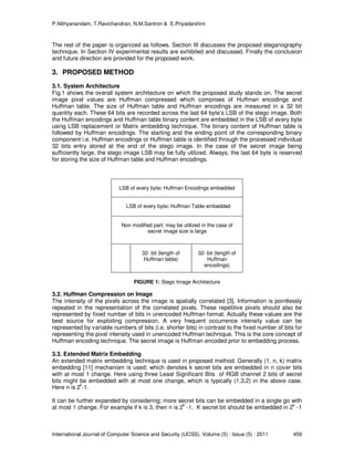 P.Nithyanandam, T.Ravichandran, N.M.Santron & E.Priyadarshini
International Journal of Computer Science and Security (IJCSS), Volume (5) : Issue (5) : 2011 459
The rest of the paper is organized as follows. Section III discusses the proposed steganography
technique. In Section IV experimental results are exhibited and discussed. Finally the conclusion
and future direction are provided for the proposed work.
3. PROPOSED METHOD
3.1. System Architecture
Fig.1 shows the overall system architecture on which the proposed study stands on. The secret
image pixel values are Huffman compressed which comprises of Huffman encodings and
Huffman table. The size of Huffman table and Huffman encodings are measured in a 32 bit
quantity each. These 64 bits are recorded across the last 64 byte’s LSB of the stego image. Both
the Huffman encodings and Huffman table binary content are embedded in the LSB of every byte
using LSB replacement or Matrix embedding technique. The binary content of Huffman table is
followed by Huffman encodings. The starting and the ending point of the corresponding binary
component i.e. Huffman encodings or Huffman table is identified through the processed individual
32 bits entry stored at the end of the stego image. In the case of the secret image being
sufficiently large, the stego image LSB may be fully utilized. Always, the last 64 byte is reserved
for storing the size of Huffman table and Huffman encodings.
FIGURE 1: Stego Image Architecture
3.2. Huffman Compression on Image
The intensity of the pixels across the image is spatially correlated [3]. Information is pointlessly
repeated in the representation of the correlated pixels. These repetitive pixels should also be
represented by fixed number of bits in unencoded Huffman format. Actually these values are the
best source for exploiting compression. A very frequent occurrence intensity value can be
represented by variable numbers of bits (i.e. shorter bits) in contrast to the fixed number of bits for
representing the pixel intensity used in unencoded Huffman technique. This is the core concept of
Huffman encoding technique. The secret image is Huffman encoded prior to embedding process.
3.3. Extended Matrix Embedding
An extended matrix embedding technique is used in proposed method. Generally (1, n, k) matrix
embedding [11] mechanism is used; which denotes k secret bits are embedded in n cover bits
with at most 1 change. Here using three Least Significant Bits of RGB channel 2 bits of secret
bits might be embedded with at most one change, which is typically (1,3,2) in the above case.
Here n is 2k
-1.
It can be further expanded by considering; more secret bits can be embedded in a single go with
at most 1 change. For example if k is 3, then n is 2
k
-1. K secret bit should be embedded in 2
k
-1
LSB of every byte: Huffman Encodings embedded
LSB of every byte: Huffman Table embedded
Non modified part: may be utilized in the case of
secret image size is large
32- bit (length of
Huffman table)
32- bit (length of
Huffman
encodings)
 
