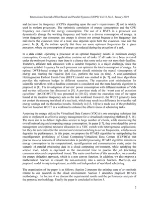 International Journal of Distributed and Parallel Systems (IJDPS) Vol.10, No.1, January 2019
2
and decrease the frequency of CPUs depending upon the user’s requirements [3] and is widely
used in modern processors. The optimistic correlation of energy consumption and the CPU
frequency can control the energy consumption. The use of a DVFS in a processor can
dynamically change the working frequency and leads to a diverse consumption of energy. A
lower frequency that consumes less energy is always not correct because a low frequency that
maximizes the execution time of a task; also depends upon both the execution time and the
power. In [4, 5], the authors specify that there are some optimum frequencies for a given
processor, where the consumption of energy can reduced during the execution of a task.
In a data center, operating a processor at an optimal frequency results in minimum energy
consumption. Generally user application contains set of tasks. If all tasks have been executed
under the optimum frequency then there is a chance that some tasks may not meet their deadline.
Therefore, efficient task allocation with a suitable frequency is a major challenge, since the
optimum suitable frequency for each processor can optimize the total consumption of energy. An
optimal DVFS-based strategy for task allocation should minimize the overall consumption of
energy and meeting the required QoS (i.e., perform the task on time). A cost-constrained
Heterogeneous Earliest Finish-Time (HEFT) model was studied in [6, 7], and these algorithms
provides the optimum budget in different scenarios. The execution cost minimization for
scientific workflows with a deadline constraint is considered and the meta-heuristic algorithm is
proposed in [8]. The investigation of servers’ power consumption with different numbers of VMs
and various utilization has discussed in [9]. A previous study of the ‘worst case of execution
cycle/time’ (WCEC/WCET) was presented in [10-12], where the execution time of the upper
bound at the maximal frequency acts as the task workload. However, the WCET generally does
not contest the running workload of a real task, which may result in a difference between the real
energy savings and the theoretical results. Similarly in [13, 14] have made use of the probability
function based on WCET in a workload to enhance the effectiveness of scheduling tasks.
Assessing the energy utilized by Virtualized Data Centers (VDCs) is one emerging technique that
aims to implement an effective energy management for a virtualized computing platform [15, 16].
The main aim is to deliver high-class service to large number of clients, while minimizing the
overall networking and computing energy consumption. In paper [17], they considered the power
management and optimal resource allocation in a VDC switch with heterogeneous applications;
but they did not control for the internal and external switching to server frequencies, which causes
degrades the performance. In this paper, we propose the RTAES algorithm by manipulating the
reconfiguration proficiency of Cloud Computing-Virtualized Data Centers (CCVDCs) that
process massive amounts of information/data in parallel processing. RTAES algorithm minimizes
energy consumption in the computational, reconfiguration and communication costs; under the
scenario of parallel processing data in a cloud computing environment, while satisfying the
service level, which is expressed as the maximized time to process the job (including
communication and computational times). The main contribution of this research is; we consider
the energy objective approach, which is a non convex function. In addition, we also propose a
mathematical function to convert the non-convexity into a convex function. Moreover, our
proposed model is easy to implement, scalable and independent of workload scheduling.
The organization of the paper is as follows. Section 2 presents the existing state of art methods
related to our research in the cloud environment. Section 3 describes proposed RTAES
methodology. In Section 4 we discuss the experimental results and the performance analysis of
the proposed methodology. Finally the paper is concluded in Section 5.
 