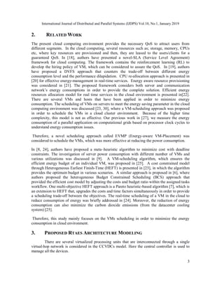 International Journal of Distributed and Parallel Systems (IJDPS) Vol.10, No.1, January 2019
3
2. RELATED WORK
The present cloud computing environment provides the necessary QoS to attract users from
different segments. In the cloud computing, several resources such as; storage, memory, CPUs
etc, where key resources are provisioned and then, they are leased to the users/clients for a
guaranteed QoS. In [18], authors have presented a novel-SLA (Service Level Agreement)
framework for cloud computing. The framework contains the reinforcement learning (RL) to
develop the hiring policy of VM, which can be considered to assure the QoS. In [19], authors
have proposed a DVFS approach that counters the trade-off between different energy
consumption level and the performance dilapidation. CPU re-allocation approach is presented in
[20] for effective energy-management in real-time services. Energy aware resource provisioning
was considered in [21]. The proposed framework considers both server and communication
network’s energy consumptions in order to provide the complete solution. Efficient energy
resources allocation model for real time services in the cloud environment is presented in[22].
There are several VMs and hosts that have been applied in order to minimize energy
consumption. The scheduling of VMs on servers to meet the energy saving parameter in the cloud
computing environment was discussed [23, 30], where a VM-scheduling approach was proposed
in order to schedule the VMs in a cloud cluster environment. Because of the higher time
complexity, this model is not as effective. Our previous work in [27], we measure the energy
consumption of a parallel application on computational grids based on processor clock cycles to
understand energy consumption issues.
Therefore, a novel scheduling approach called EVMP (Energy-aware VM-Placement) was
considered to schedule the VMs, which was more effective at reducing the power consumption.
In [8, 24], authors have proposed a meta–heuristic algorithm to minimize cost with deadline
constraints. The investigation of server power consumption with different number of VMs and
various utilizations was discussed in [9]. A VM-scheduling algorithm, which ensures the
efficient energy budget of an individual VM, was proposed in [25]. A cost constrained model
through Heterogeneous Earliest Finish-Time (HEFT) is presented in [23], in which the algorithm
provides the optimum budget in various scenarios. A similar approach is proposed in [6], where
authors proposed the heterogeneous Budget Constrained Scheduling (BCS) approach that
provided the efficient cost model by adjusting the costs and budget ratio within the assigned tasks
workflow. One multi-objective HEFT approach is a Pareto heuristic-based algorithm [7], which is
an extension to HEFT that, upgrades the costs and time factors simultaneously in order to provide
a scheduling trade-off between the objectives. The real-time scheduling of a VM in the cloud to
reduce consumption of energy was briefly addressed in [24]. Moreover, the reduction of energy
consumption can also minimize the carbon dioxide emissions (from the datacenter cooling
system) [25].
Therefore, this study mainly focuses on the VMs scheduling in order to minimize the energy
consumption in cloud environment.
3. PROPOSED RTAES ARCHITECTURE MODELING
There are several virtualized processing units that are interconnected through a single
virtual-hop network is considered in the CCVDCs model. Here the central controller is used to
manage all the devices.
 