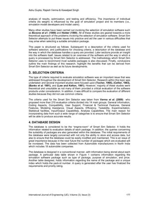 Ashu Gupta, Rajesh Verma & Kawaljeet Singh
International Journal of Engineering (IJE), Volume (3), Issue (3) 177
analysis of results, optimization, and testing and efficiency. The importance of individual
criteria (its weight) is influenced by the goal of simulation project and its members (i.e.,
simulation model developers and model users).
Many other studies have been carried out involving the selection of simulation software such
as Bovone et a1. (1989) and Holder (1990). All of these studies are geared towards a more
theoretical approach of the problems involving the selection of simulation software. Smart Sim
Selector attempts to put these issues into practice and aid the user in various difficulties that
may arise when selecting a suitable simulation package.
This paper is structured as follows: Subsequent to a description of the criteria used for
software selection, and justifications for choosing criteria, a description of the database and
the way in which the database handles a query are provided. Later sections provide an insight
into the software itself. Issues related to an overview of the software and the way in which a
query is processed by Smart Sim Selector is addressed. The methodology which Smart Sim
Selector uses to recommend most suitable packages is also discussed. Finally, conclusions
outline the main findings of this research; highlight the benefits that can be derived from
Smart Sim Selector as well as its future developments.
3. SELECTION CRITERIA
The type of criteria required to evaluate simulation software was an important issue that was
addressed throughout the development of Smart Sim Selector. Research within this topic was
undertaken and several important studies were focused upon (Tocher, 1965), (Cellier, 1983),
(Banks et al. 1991), and (Law and Kelton, 1991). However, majority of these studies were
theoretical and unsuitable as not many of them provided a critical evaluation of the software
products under consideration. In addition, it was difficult to compare the evaluation of different
studies because they did not use common criteria.
The criteria used for the Smart Sim Selector was taken from Verma et al. (2009) who
proposed more than 210 evaluation criteria divided into 14 main groups: General Information,
Coding Aspects, Compatibility, User Support, Financial & Technical Features, General
Features, Modeling Assistance, Visual Aspects, Efficiency, Testability, Experimentation,
Statistical facilities, Input/Output Capabilities, Analysis Capabilities. The main reason for
incorporating data from such a wide range of categories is to ensure that Smart Sim Selector
will be able to produce accurate results.
4. DATABASE DESIGN
The database is considered to be the “engine-room” of Smart Sim Selector. It holds the
information related to evaluation details of each package. In addition, the queries concerning
the suitability of packages are also generated within the database. The initial requirements of
the database were largely concerned with not only the ability to store and access data, but
also to ensure that the database could be easily modified and maintained. This is an issue of
great importance because in the near future the number of packages which are evaluated will
be increased. The data has been collected from Automobile manufacturers in North India
which includes 18 automobile companies.
The database is designed in a conventional manner, with information being stored about each
package. A particular data table shown in Figure 1 contains information regarding the
simulation software package such as type of package, purpose of simulation, and price.
Another table designed, holds information regarding the name of the package and a unique
index which holds the pack-id number. A query is generated after the user has finalized the
requirements and priority rating.
 