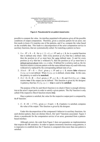 Figure 2. Pseudocode for an pattern-based actor.
possible to compute the value. An interface populated with patterns gives all the possible
conditions of output computation. Therefore, given a concrete pattern for an actor, one
ﬁrst needs to know if it matches one of the patterns, and if so, compute the value based
on the available data. This leads to a decomposition of the actor computation service in
auxiliary functions, that are systematically called. For matching a pattern we have:
1. Ins : I* × I → I : for ip ∈ {1..n}, p ∈ I* and cp ∈ I, Ins is a partial function
that is deﬁned only when: 1)for every position ip of p that has a deﬁned state,
then the position ip of cp must have the same deﬁned state; 2) and for every
position ip of p that has a wildcard (*), then the position ip of cp must have a
deﬁned and not absent state, i.e, a value. If deﬁned for a certain p and cp, the Ins
function returns a concrete pattern with the same deﬁned states of p and with every
wildcard of p replaced by the corresponding deﬁned state of cp;
2. Match : I* × I → Bool: given p ∈ I* and cp ∈ I, returns false whenever
Ins(p, cp) is not deﬁned. When Ins(p, cp) is deﬁned, returns true. In this case,
the pattern p is said to be matched;
3. Def : I × I × E → Bool: given p ∈ I*, cp ∈ I, e ∈ E, and Match(p, cp) = true,
returns true if the output can be deﬁned. This function is given by the designer.
A pattern p that has Def(p, cp, e) = true is said to be satisﬁed;
The purpose of the Ins and Match function is to check if there is enough informa-
tion at the actor’s input ports in order to satisfy a given pattern. The Def function is only
called if the respective Match function returns true.
Once a pattern is satisﬁed, the value for the respective output port is computed by
the F function:
1. Fi : I × E → CPOo: given cp ∈ I and e ∈ E, if pattern i is satisﬁed, computes
the value of the output. This function is given by the designer.
Under this decomposition of the component’s behavior in auxiliary functions, for
each distinct pattern, there are distinct Match, Def and F functions associated. Figure 2
shows a pseudocode for the computation service of an actor, generated from a pattern-
based interface.
Although correct, the code from Figure 2 does not guarantee an implementation
that respects the SR semantics. In order to capture monotonic functions using patterns, it
is imperative to establish how the F function is computed when more than one pattern is
satisﬁed.
 