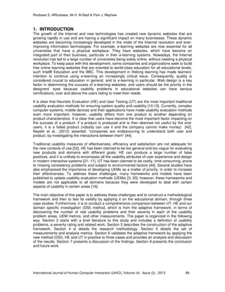 Roobaea S. AlRoobaea, Ali H. Al-Badi & Pam J. Mayhew
International Journal of Human Computer Interaction (IJHCI), Volume (4) : Issue (2) : 2013 89
1. INTRODUCTION
The growth of the Internet and new technologies has created new dynamic websites that are
growing rapidly in use and are having a significant impact on many businesses. These dynamic
websites are becoming increasingly developed in the midst of the Internet revolution and ever-
improving information technologies. For example, e-learning websites are now essential for all
universities that have a physical workplace. They have websites, which have become an
integrated part of their business, particular in their e-learning systems. Nowadays, the Internet
revolution has led to a large number of universities being solely online, without needing a physical
workplace. To keep pace with this development, some companies and organizations seek to build
free online learning websites that are oriented to world-class education for all educational levels,
such Intel® Education and the BBC. This development in lifelong learning has made learners’
intention to continue using e-learning an increasingly critical issue. Consequently, quality is
considered crucial to education in general, and to e-learning in particular. Web design is a key
factor in determining the success of e-learning websites, and users should be the priority in the
designers’ eyes because usability problems in educational websites can have serious
ramifications, over and above the users failing to meet their needs.
It is clear that Heuristic Evaluation (HE) and User Testing (UT) are the most important traditional
usability evaluation methods for ensuring system quality and usability [10;13]. Currently, complex
computer systems, mobile devices and their applications have made usability evaluation methods
even more important; however, usability differs from one product to another depending on
product characteristics. It is clear that users have become the most important factor impacting on
the success of a product; if a product is produced and is then deemed not useful by the end-
users, it is a failed product (nobody can use it and the company cannot make money) [42].
Nayebi et al., (2012) asserted, “companies are endeavouring to understand both user and
product, by investigating the interactions between them” [44].
Traditional usability measures of effectiveness, efficiency and satisfaction are not adequate for
the new contexts of use [52]. HE has been claimed to be too general and too vague for evaluating
new products and domains with different goals; HE can produce a large number of false
positives, and it is unlikely to encompass all the usability attributes of user experience and design
in modern interactive systems [21; 11]. UT has been claimed to be costly, time consuming, prone
to missing consistency problems and subject to environmental factors [44]. Several studies have
also emphasised the importance of developing UEMs as a matter of priority, in order to increase
their effectiveness. To address these challenges, many frameworks and models have been
published to update usability evaluation methods (UEMs) [3; 20]; however, these frameworks and
models are not applicable to all domains because they were developed to deal with certain
aspects of usability in certain areas [16].
The main objective of this paper is to address these challenges and to construct a methodological
framework and then to test its validity by applying it on the educational domain, through three
case studies. Furthermore, it is to conduct a comprehensive comparison between UT, HE and our
domain specific investigation (DSI) method, which is from the adaptive framework, in terms of
discovering the number of real usability problems and their severity in each of the usability
problem areas, UEM metrics, and other measurements. The paper is organized in the following
way. Section 2 starts with a brief literature to this study and includes a definition of usability
problems, a severity rating and related work. Section 3 describes the construction of the adaptive
framework. Section 4 is details the research methodology. Section 5 details the set of
measurements and analysis metrics. Section 6 validates the adaptive framework by applying the
new method (DSI), HE and UT in practice to three cases and provides an analysis and discussion
of the results. Section 7 presents a discussion of the findings. Section 8 presents the conclusion
and future work.
 
