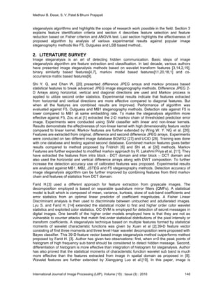 Madhavi B. Desai, S. V. Patel & Bhumi Prajapati
International Journal of Image Processing (IJIP), Volume (10) : Issue (3) : 2016 146
steganalysis algorithms and highlights the scope of research work possible in the field. Section 3
explains feature identification criteria and section 4 describes feature selection and feature
reduction based on Fisher criterion and ANOVA test. Last section highlights the effectiveness of
proposed algorithm by analysis of various experimental results against popular image
steganography methods like F5, Outguess and LSB based method..
2. LITERATURE SURVEY
Image steganalysis is an art of detecting hidden communication. Basic steps of image
steganalysis algorithm are feature extraction and classification. In last decade, various authors
have presented image steganalysis methods based on wavelet transform features [3,14,2,19],
binary similarity based features[4,7], markov model based features[11,20,18,1] and co-
occurrence matrix based features[9].
Shi Y. Q. and Chen W. [20] presented difference JPEG arrays and markov process based
statistical features to break advanced JPEG image steganography methods. Difference JPEG 2-
D Arrays along horizontal, vertical and diagonal directions are used and Markov process is
applied to utilize second order statistics. Experimental results indicate that features extracted
from horizontal and vertical directions are more effective compared to diagonal features. But
when all the features are combined results are improved. Performance of algorithm was
evaluated against F5, Outguess and MB1 steganography methods. Detection rate against F5 is
lower compared to MB1 at same embedding rate. To make the steganalysis algorithm more
effective against F5, Zou et.al [1] extracted the 2-D markov chain of thresholded prediction error
image. Experiments were conducted using SVM classifier with linear and non-linear kernels.
Results demonstrate the effectiveness of non-linear kernel with high dimensionality feature vector
compared to linear kernel. Markov features are further extended by Wing W. Y. NG et al. [20].
Features are extracted from original, difference and second difference JPEG arrays. Experiments
were conducted on two different image database BOWS2 [27] and UCID [28]. Training was done
with one database and testing against second database. Combined markov features gives better
results compared to method proposed by Fridrich [6] and Shi et. al [20] methods. Markov
Features are further expanded to modified markov approach by R. Lakshmi Priya et al. [11]. They
have extracted the features from intra block - DCT domain and inter block – DCT domain and
also used the horizontal and vertical difference arrays along with DWT composition. To further
increase the detection accuracy use of calibrated features was proposed. Experimental results
are analyzed against MB1, MB2, JSTEG and F5 steganography methods. Detection accuracy of
image steganalysis algorithm can be further improved by combining features from third markov
chain and features of statistics from DCT domain.
Farid H.[3] used a different approach for feature extraction from grayscale images. The
decomposition employed is based on separable quadrature mirror filters (QMFs). A statistical
model is built which is composed of mean, variance, kurtosis, skew of sub-band coefficients and
error statistics from an optimal linear predictor of coefficient magnitudes. A Fisher Linear
Discriminant analysis is then used to discriminate between untouched and adulterated images.
Lyu S. and Farid H. [14] extended the statistical model to first and higher order color wavelet
statistics and exploited color statistics. OC-SVM is employed for detection of secret messages in
digital images. One benefit of the higher order models employed here is that they are not as
vulnerable to counter attacks that match first-order statistical distributions of the pixel intensity or
transform coefficients. A steganalysis technique based on multiple features formed by statistical
moments of wavelet characteristic functions was given by Xuan et al [2].39-D feature vector
consisting of first three moments and three level Haar wavelet decomposition were proposed with
Bayes classifier. This 39-D feature vector based image steganalysis method outperforms method
proposed by Farid H. [3]. Author has given two observations: first, when x=0 the peak points of
histogram of high frequency sub band should be considered to detect hidden message. Second,
differentiation of histogram is more effective than integration of histogram for steganalysis. Author
has also proved that the statistical moments of characteristic function wavelet sub band is much
more effective than the features extracted from image in spatial domain as proposed in [8].
Wavelet features are further extended by Xiangyang Luo et al.[19]. In this paper, image is
 