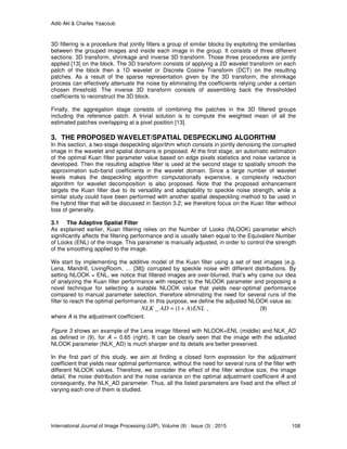 Adib Akl & Charles Yaacoub
International Journal of Image Processing (IJIP), Volume (9) : Issue (3) : 2015 108
3D filtering is a procedure that jointly filters a group of similar blocks by exploiting the similarities
between the grouped images and inside each image in the group. It consists of three different
sections: 3D transform, shrinkage and inverse 3D transform. Those three procedures are jointly
applied [13] on the block. The 3D transform consists of applying a 2D wavelet transform on each
patch of the block then a 1D wavelet or Discrete Cosine Transform (DCT) on the resulting
patches. As a result of the sparse representation given by the 3D transform, the shrinkage
process can effectively attenuate the noise by eliminating the coefficients relying under a certain
chosen threshold. The inverse 3D transform consists of assembling back the thresholded
coefficients to reconstruct the 3D block.
Finally, the aggregation stage consists of combining the patches in the 3D filtered groups
including the reference patch. A trivial solution is to compute the weighted mean of all the
estimated patches overlapping at a pixel position [13].
3. THE PROPOSED WAVELET/SPATIAL DESPECKLING ALGORITHM
In this section, a two-stage despeckling algorithm which consists in jointly denoising the corrupted
image in the wavelet and spatial domains is proposed. At the first stage, an automatic estimation
of the optimal Kuan filter parameter value based on edge pixels statistics and noise variance is
developed. Then the resulting adaptive filter is used at the second stage to spatially smooth the
approximation sub-band coefficients in the wavelet domain. Since a large number of wavelet
levels makes the despeckling algorithm computationally expensive, a complexity reduction
algorithm for wavelet decomposition is also proposed. Note that the proposed enhancement
targets the Kuan filter due to its versatility and adaptability to speckle noise strength, while a
similar study could have been performed with another spatial despeckling method to be used in
the hybrid filter that will be discussed in Section 3.2; we therefore focus on the Kuan filter without
loss of generality.
3.1 The Adaptive Spatial Filter
As explained earlier, Kuan filtering relies on the Number of Looks (NLOOK) parameter which
significantly affects the filtering performance and is usually taken equal to the Equivalent Number
of Looks (ENL) of the image. This parameter is manually adjusted, in order to control the strength
of the smoothing applied to the image.
We start by implementing the additive model of the Kuan filter using a set of test images (e.g.
Lena, Mandrill, LivingRoom, … [38]) corrupted by speckle noise with different distributions. By
setting NLOOK = ENL, we notice that filtered images are over-blurred, that’s why came our idea
of analyzing the Kuan filter performance with respect to the NLOOK parameter and proposing a
novel technique for selecting a suitable NLOOK value that yields near-optimal performance
compared to manual parameter selection, therefore eliminating the need for several runs of the
filter to reach the optimal performance. In this purpose, we define the adjusted NLOOK value as:
_ (1 ) ,NLK AD A ENL= + (9)
where A is the adjustment coefficient.
Figure 3 shows an example of the Lena image filtered with NLOOK=ENL (middle) and NLK_AD
as defined in (9), for A = 0.65 (right). It can be clearly seen that the image with the adjusted
NLOOK parameter (NLK_AD) is much sharper and its details are better preserved.
In the first part of this study, we aim at finding a closed form expression for the adjustment
coefficient that yields near optimal performance, without the need for several runs of the filter with
different NLOOK values. Therefore, we consider the effect of the filter window size, the image
detail, the noise distribution and the noise variance on the optimal adjustment coefficient A and
consequently, the NLK_AD parameter. Thus, all the listed parameters are fixed and the effect of
varying each one of them is studied.
 
