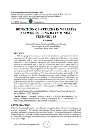 https://iaeme.com/Home/journal/IJM 280 editor@iaeme.com
International Journal of Management (IJM)
Volume 10, Issue 5, September-October 2019, pp. 280–288, Article ID: IJM_10_05_023
Available online at https://iaeme.com/Home/issue/IJM?Volume=10&Issue=5
ISSN Print: 0976-6502 and ISSN Online: 0976-6510
© IAEME Publication Scopus Indexed
DETECTION OF ATTACKS IN WIRELESS
NETWORKS USING DATA MINING
TECHNIQUES
T. Dheepak
Assistant Professor, Department of Computer Science,
Government Arts and Science College,
Perambalur, Tamil Nadu, India
ABSTRACT
With the progressive increase of network application and electronic devices
(computer, mobile phones, android, etc), attack and intrusion detection is becoming a
very challenging task in cybercrime detection area. in this context, most of existing
approaches of attack detection rely mainly on a finite set of attacks. However, these
solutions are vulnerable, that is, they fail in detecting some attacks when sources of
information’s are ambiguous or imperfect. But, few approaches started investigating
toward this direction. Following this trends, this paper investigates the role of machine
learning approach (ANN, SVM) in detecting TCP connection traffic as normal or
suspicious one. But, using ANN and SVM is an expensive technique individually. In this
paper, combining two classifiers has been proposed, where artificial neural network
(ANN) classifier and support vector machine (SVM) were employed. Additionally, our
proposed solution allows visualizing obtained classification results. Accuracy of the
proposed solution has been compared with other classifier results. Experiments have
been conducted with different network connection selected from NSL-KDD DARPA
dataset. Empirical results show that combining ANN and SVM techniques for attack
detection is a promising direction
Key words: Wireless Networks, Data Mining, Artificial Neural Network, Support
Vector Machine, DARPA dataset.
Cite this Article: T. Dheepak, Detection of Attacks in Wireless Networks using Data
Mining Techniques. International Journal of Management, 10(5), 2019, pp 280–288.
https://iaeme.com/Home/issue/IJM?Volume=10&Issue=5
1. INTRODUCTION
With the phenomenal growth of the Internet connection, many forms of cybercrimes are
growing continuously. As example, theft of data, fishing, carding, viruses, financial fraud,
intrusions and attacks are potential forms of cybercrimes [1] which create from its exploration
a challenging task. Network attacks is one of cybercrime types which intends to compromise
the confidentiality, integrity and/or availability of the information be it in the network traffic or
in the local host [2].
 