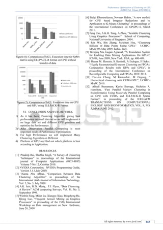 Performance Optimization of Clustering on GPU
(IJSRD/Vol. 1/Issue 4/2013/0014)
All rights reserved by www.ijsrd.com 865
Figure (6): Comparison of MCL Execution time for SpMv
matrix using ELLPACK-R format on GPU without
transfer of data
Figure (7): Comparison of MCL Execution time on CPU
and GPU using ELLPACK-R Format
VI. CONCLUSION AND FUTURE WORK
1) As it has been Clustering Algorithm giving best
performance on small data set so we will implement it
on large data set and different GPU platform and
optimize the Performance.
2) After Observation Parallel Computing is most
important mode of Performance Optimization.
3) For high Performance we will implement Many
Clustering Algorithm on Different
4) Platform of GPU and find out which platform is best
according to Application.
REFERENCES
[1] Pradeep Rai, Shubha Singh, “A Survey of Clustering
Techniques” in proceedings of the International
journal of Computer Applications (0975-8887)
Volume 7-No.12, October 2010.
[2] NVIDIA Corporation, NVIDIA Programming Guide,
Version 3.1.1,July 2010.
[3] Osama Abu Abbas, “Comparison Between Data
Clustering Algorithm” in proceedings of the
International Arab Journal of Information Technology,
Vol. 5, No. 3, July 2008.
[4] A.K. Jain, M.N. Murty, P.J. Flynn, “Data Clustering:
A Review” ACM computing Surveys, Vol. 31, No. 3,
September 1999.
[5] Wenbin Fang, Milan Lu, Xiangye Xiao, Bingsheng He,
Qiong Luo, “Frequent Itemset Mining on Graphics
Processors” in proceeding of the Fifth International
Workshop on Data management on New Hardware,
June 28, 2009.
[6] Balaji Dhanasekaran, Norman Rubin, “A new method
for GPU based Irregular Reductions and Its
Application to K-Means Clustering” in proceedings of
the International Conference on GPGPU-4, March
2011.
[7] Feng Cao, A K.H. Tung, A Zhou, “Scalable Clustering
Using Graphics Processors” School of Computing,
National University of Singapore, 2004.
[8] Ren Wu, Bin Zhang, Meichun Hsu, “Clustering
Billions of Data Points Using GPUs” UCHPC-
MAW’09, May 2009, Ischia, Italy.
[9] Wenjing Ma, Gagan Agrawal, “A Translation System
for Enabling Data Mining Applications On GPUs”,
ICS’09, June 2009, New York, USA, pp. 400-409.
[10] Hanaa M. Hussain, K Benkrid, A Erdogan, H Seker,
“Highly Parameterized K-means Clustering on FPGAs:
Comparative Results with GPPs and GPUs”, in
proceeding of the International Conference on
Reconfigurable Computing and FPGAs, IEEE 2011.
[11] Dar-Jen Chang, M Kantardzic, M Ouyang, “
Hierarchical clustering with CUDA/GPU”, UCHPC-
MAW, 2010.
[12] Alhadi Bustamam, Kevin Burrage, Nicholas A.
Hamilton, “Fast Parallel Markov Clustering in
Bioinformatics Using Massively Parallel Computing
on GPU with CUDA and ELLPACK-R Sparse
Format”, in proceeding of the IEEE/ACM
TRANSACTIONS ON COMPUTATIONAL
BIOLOGY AND BIOINFORMATICS, VOL. 9, NO.
3, MAY/JUNE 2012.
 