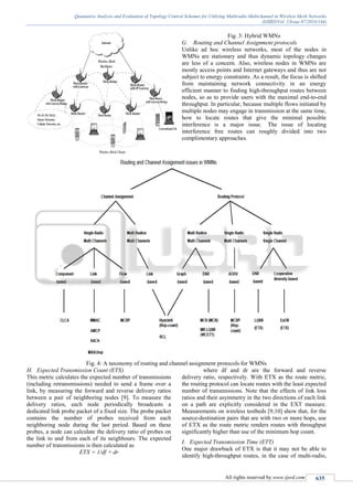 Quantative Analysis and Evaluation of Topology Control Schemes for Utilizing Multiradio Multichannel in Wireless Mesh Networks
(IJSRD/Vol. 2/Issue 07/2014/144)
All rights reserved by www.ijsrd.com 635
Fig. 3: Hybrid WMNs
G. Routing and Channel Assignment protocols
Unlike ad hoc wireless networks, most of the nodes in
WMNs are stationary and thus dynamic topology changes
are less of a concern. Also, wireless nodes in WMNs are
mostly access points and Internet gateways and thus are not
subject to energy constraints. As a result, the focus is shifted
from maintaining network connectivity in an energy
efficient manner to finding high-throughput routes between
nodes, so as to provide users with the maximal end-to-end
throughput. In particular, because multiple flows initiated by
multiple nodes may engage in transmission at the same time,
how to locate routes that give the minimal possible
interference is a major issue. The issue of locating
interference free routes can roughly divided into two
complimentary approaches.
Fig. 4: A taxonomy of routing and channel assignment protocols for WMNs
H. Expected Transmission Count (ETX)
This metric calculates the expected number of transmissions
(including retransmissions) needed to send a frame over a
link, by measuring the forward and reverse delivery ratios
between a pair of neighboring nodes [9]. To measure the
delivery ratios, each node periodically broadcasts a
dedicated link probe packet of a fixed size. The probe packet
contains the number of probes received from each
neighboring node during the last period. Based on these
probes, a node can calculate the delivery ratio of probes on
the link to and from each of its neighbours. The expected
number of transmissions is then calculated as
ETX = 1/df × dr
where df and dr are the forward and reverse
delivery ratio, respectively. With ETX as the route metric,
the routing protocol can locate routes with the least expected
number of transmissions. Note that the effects of link loss
ratios and their asymmetry in the two directions of each link
on a path are explicitly considered in the EXT measure.
Measurements on wireless testbeds [9,10] show that, for the
source-destination pairs that are with two or more hops, use
of ETX as the route metric renders routes with throughput
significantly higher than use of the minimum hop count.
I. Expected Transmission Time (ETT)
One major drawback of ETX is that it may not be able to
identify high-throughput routes, in the case of multi-radio,
 