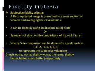 Fidelity Criteria
 Subjective fidelity criteria:
• A Decompressed image is presented to a cross section of
viewers and averaging their evaluations.
• It can be done by using an absolute rating scale
Or
• By means of side by side comparisons of f(x, y) & f’(x, y).
• Side by Side comparison can be done with a scale such as
{-3, -2, -1, 0, 1, 2, 3}
to represent the subjective valuations
{much worse, worse, slightly worse, the same, slightly
better, better, much better} respectively.
 