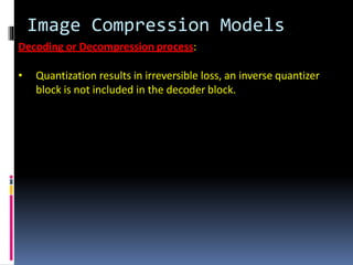 Image Compression Models
Decoding or Decompression process:
• Quantization results in irreversible loss, an inverse quantizer
block is not included in the decoder block.
 