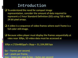 Introduction
 Tounderstand the need for compact image
representation, consider the amount of data required to
represent a 2 hour Standard Definition (SD) using 720 x 480 x
24 bit pixel arrays.
 A video is a sequence of video frames where each frame is a
full color still image.
 Because video player must display the frames sequentially at
rates near 30fps, SD video data must be accessed at
30fps x (720x480)ppf x 3bpp = 31,104,000 bps
fps – frames per second,
ppf – pixels per frame,
bpp – bytes per pixel & bps – bytes per second
 
