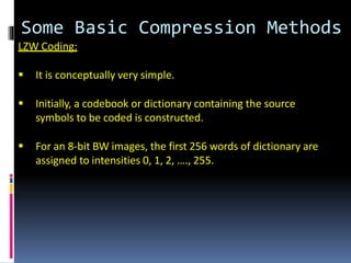 Some Basic Compression Methods
LZW Coding:
 It is conceptually very simple.
 Initially, a codebook or dictionary containing the source
symbols to be coded is constructed.
 For an 8-bit BW images, the first 256 words of dictionary are
assigned to intensities 0, 1, 2, …., 255.
 