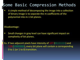 Some Basic Compression Methods
 A simple method of decomposing the image into a collection
of binary image is to separate the m coefficients of the
polynomial into m-1 bit planes.
Disadvantage:
 Small changes in gray level can have significant impact on
complexity of bit planes.
Ex. If two adjacent pixels have intensity of 127 (01111111) and
128 (10000000), every bit plane will contain a corresponding
0 to 1 (or 1 to 0) transition.
 