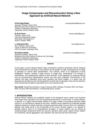 K.Siva Nagi Reddy, Dr.B.R.Vikram, L.Koteswara Rao, B.Sudheer Reddy 
Image Compression and Reconstruction Using a New 
Approach by Artificial Neural Network 
K.Siva Nagi Reddy sivanagireddykalli@gmail.com 
Associate Professor, Dept of ECE, 
Montessori Siva Sivani Institute of Science and Technology, 
College of Engineering, Mylavaram, 
Vijayawada, Andhra Pradesh, INDIA. 
Dr.B.R.Vikram vikramom2007@gmail.c 
Professor, Dept of ECE, 
Vijay Rural Engineering College, 
Nizamabad, Nizamabad (D.t), 
Andhra- Pradesh, INDIA. 
L. Koteswara Rao kots.lkr@gmail.com 
Asst. Professor, Dept of ECE, 
Faculty of Science & Technology, 
IFHE (University), Hyderabad, India 
B.Sudheer Reddy sudheerbommareddy@gmail.com 
Associate Professor, Dept of CSE, 
Montessori Siva Sivani Institute of Science and Technology, 
College of Engineering, Mylavaram, 
Vijayawada, Andhra Pradesh, INDIA. 
Abstract 
In this paper a neural network based image compression method is presented. Neural networks 
offer the potential for providing a novel solution to the problem of data compression by its ability 
to generate an internal data representation. This network, which is an application of back 
propagation network, accepts a large amount of image data, compresses it for storage or 
transmission, and subsequently restores it when desired. A new approach for reducing training 
time by reconstructing representative vectors has also been proposed. Performance of the 
network has been evaluated using some standard real world images. It is shown that the 
development architecture and training algorithm provide high compression ratio and low distortion 
while maintaining the ability to generalize and is very robust as well. 
Key words: Artificial Neural Network, Image Processing (ANN), Multilayer Perception (MLP) and Radial 
Basis Functions (RBF),Normalization, Levenberg-Marquardt, Jacobian 
1. INTRODUCTION 
Artificial Neural networks are simplified models of the biological neuron system and therefore 
have drawn their motivation from the computing performed by a human brain. A neural network, 
in general, is a highly interconnected network of a large number of processing elements called 
neurons in an architecture inspired by the brain. Artificial neural networks are massively parallel 
adaptive networks of simple nonlinear computing elements called neurons which are intended to 
abstract and model some of the functionality of the human nervous system in an attempt to 
partially capture some of its computational strengths. A neural network can be viewed as 
comprising eight components which are neurons, activation state vector, signal function, pattern 
of connectivity, activity aggregation rule, activation rule, learning rule and environment. 
International Journal of Image Processing (IJIP), Volume (6) : Issue (2) : 2012 68 
 