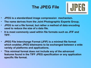 The JPEG File JPEG is a standardized image compression  mechanism.  The name derives from the Joint Photographic Experts Group,  JPEG is not a file format, but rather a method of data encoding used to reduce the size of a data file.  It is most commonly used within file formats such as JFIF and TIFF.  JPEG File Interchange Format (JFIF) is a minimal file format which enables JPEG bitstreams to be exchanged between a wide variety of platforms and applications.  This minimal format does not include any of the advanced features found in the TIFF JPEG specification or any application specific file format.                                
