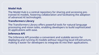 13
Model Hub
The Model Hub is a central repository for sharing and accessing pre-
trained AI models, fostering collaboration and facilitating the adoption
of advanced AI technologies.
Transformers Library
The Transformers Library offers powerful tools for natural language
processing and vision tasks, enabling developers to build sophisticated
AI applications with ease.
Inference API
The Inference API provides a convenient and scalable service for
deploying and running AI models without requiring local infrastructure,
making it easier for developers to integrate AI into their applications.
 