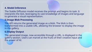 4. Model Inference
The Stable Diffusion model receives the prompt and begins its task. It
interprets the text, leveraging its vast knowledge of images and language
to generate a visual representation.
5.Image Blob Processing
The API returns the generated image as a blob. The blob is then
transformed into a usable URL, allowing the browser to display the image
in the gallery.
6.Display Output
The generated image, now accessible through a URL, is displayed in the
gallery section. Users can marvel at the fruits of their creative input and
the power of AI.
16
 
