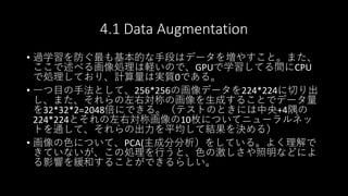 4.1 Data Augmentation
• 過学習を防ぐ最も基本的な手段はデータを増やすこと。また、
ここで述べる画像処理は軽いので、GPUで学習してる間にCPU
で処理しており、計算量は実質0である。
• 一つ目の手法として、256*256の画像データを224*224に切り出
し、また、それらの左右対称の画像を生成することでデータ量
を32*32*2=2048倍にできる。（テストのときには中央+4隅の
224*224とそれの左右対称画像の10枚についてニューラルネッ
トを通して、それらの出力を平均して結果を決める）
• 画像の色について、PCA(主成分分析）をしている。よく理解で
きていないが、この処理を行うと、色の激しさや照明などによ
る影響を緩和することができるらしい。
 